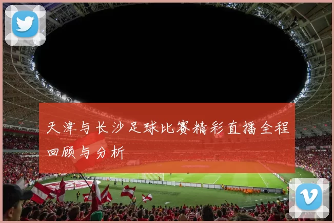 天津与长沙足球比赛精彩直播全程回顾与分析