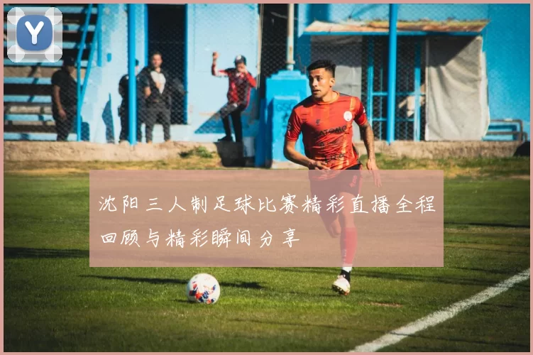 沈阳三人制足球比赛精彩直播全程回顾与精彩瞬间分享