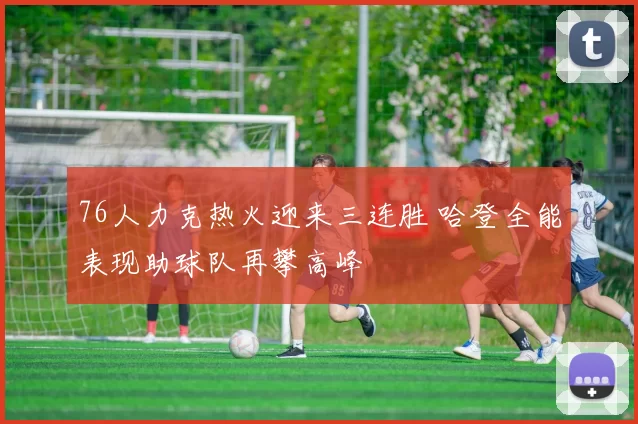 76人力克热火迎来三连胜 哈登全能表现助球队再攀高峰