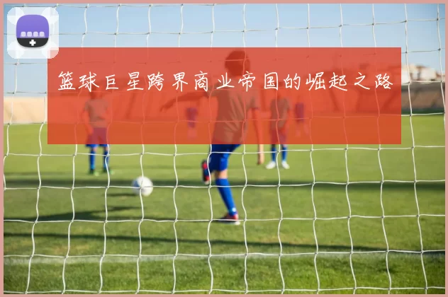 篮球巨星跨界商业帝国的崛起之路