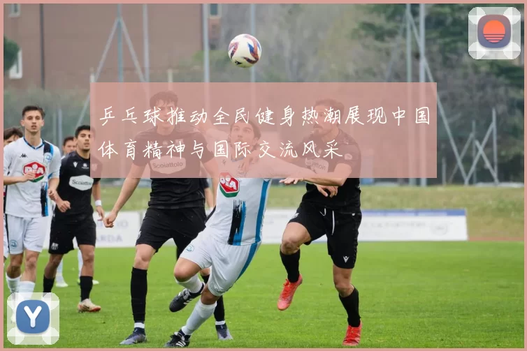 乒乓球推动全民健身热潮展现中国体育精神与国际交流风采