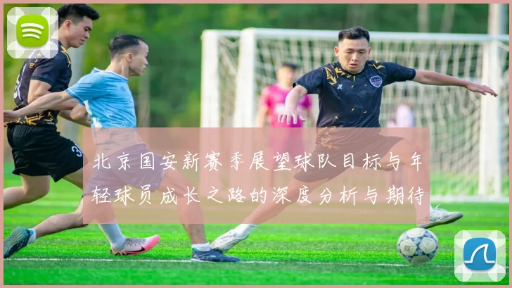 北京国安新赛季展望球队目标与年轻球员成长之路的深度分析与期待