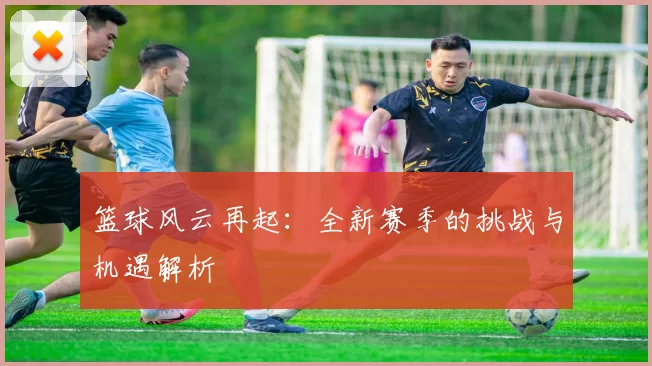 篮球风云再起：全新赛季的挑战与机遇解析