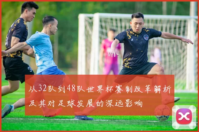 从32队到48队世界杯赛制改革解析及其对足球发展的深远影响