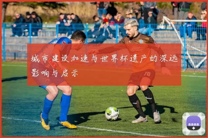 城市建设加速与世界杯遗产的深远影响与启示