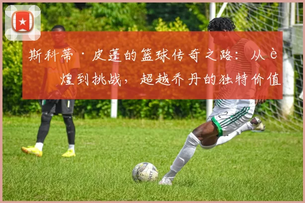 斯科蒂·皮蓬的篮球传奇之路：从辉煌到挑战，超越乔丹的独特价值